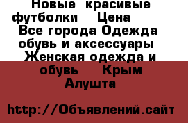 Новые, красивые футболки  › Цена ­ 550 - Все города Одежда, обувь и аксессуары » Женская одежда и обувь   . Крым,Алушта